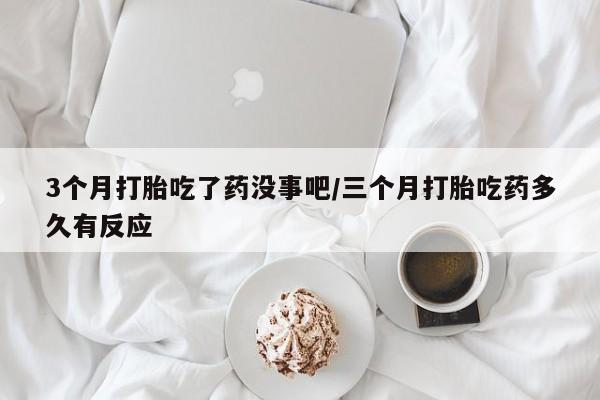流产药3个月打胎吃了药没事吧/三个月打胎吃药多久有反应