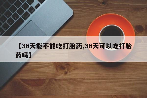 流产药【36天能不能吃打胎药,36天可以吃打胎药吗】