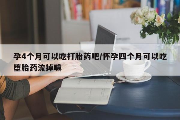 流产药孕4个月可以吃打胎药吧/怀孕四个月可以吃堕胎药流掉嘛