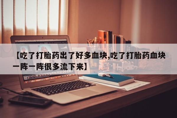 流产药【吃了打胎药出了好多血块,吃了打胎药血块一阵一阵很多流下来】