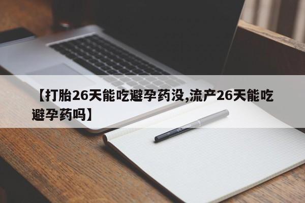 流产药【打胎26天能吃避孕药没,流产26天能吃避孕药吗】