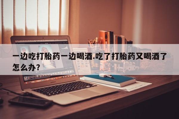 流产药一边吃打胎药一边喝酒.吃了打胎药又喝酒了怎么办？