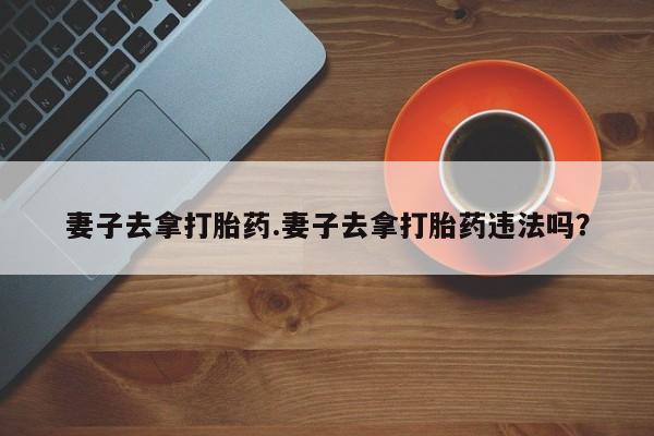 流产药妻子去拿打胎药.妻子去拿打胎药违法吗？