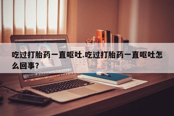 流产药吃过打胎药一直呕吐.吃过打胎药一直呕吐怎么回事？