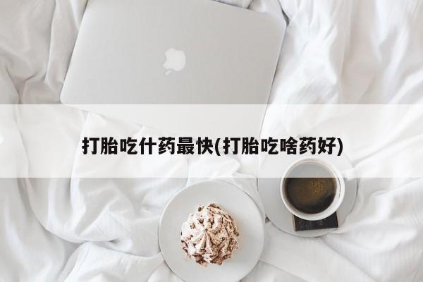 流产药打胎吃什药最快(打胎吃啥药好)