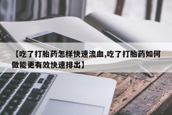 流产药【吃了打胎药怎样快速流血,吃了打胎药如何做能更有效快速排出】