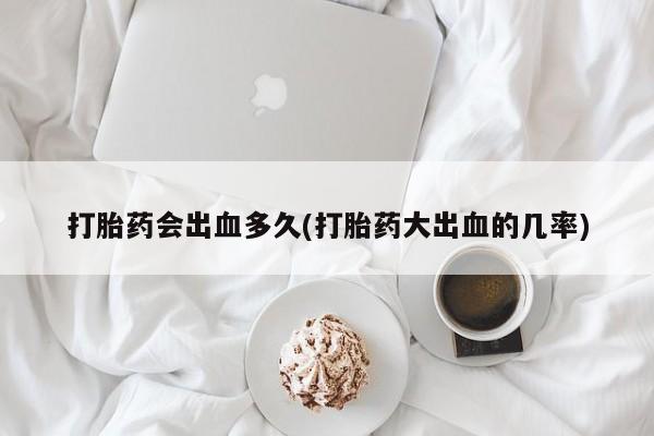 流产药打胎药会出血多久(打胎药大出血的几率)