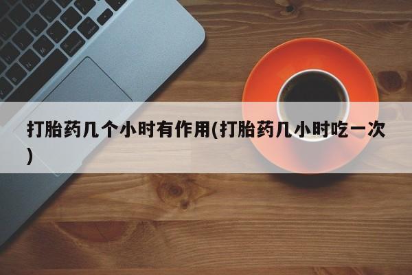 流产药打胎药几个小时有作用(打胎药几小时吃一次)
