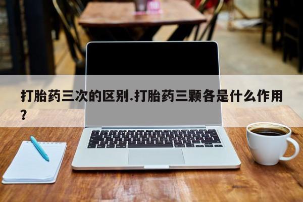 流产药打胎药三次的区别.打胎药三颗各是什么作用？
