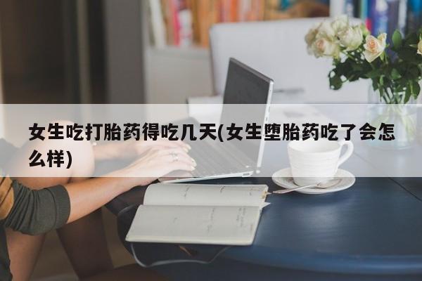 流产药女生吃打胎药得吃几天(女生堕胎药吃了会怎么样)
