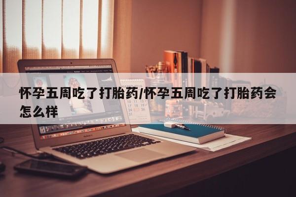 流产药怀孕五周吃了打胎药/怀孕五周吃了打胎药会怎么样