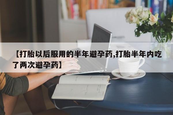 流产药【打胎以后服用的半年避孕药,打胎半年内吃了两次避孕药】