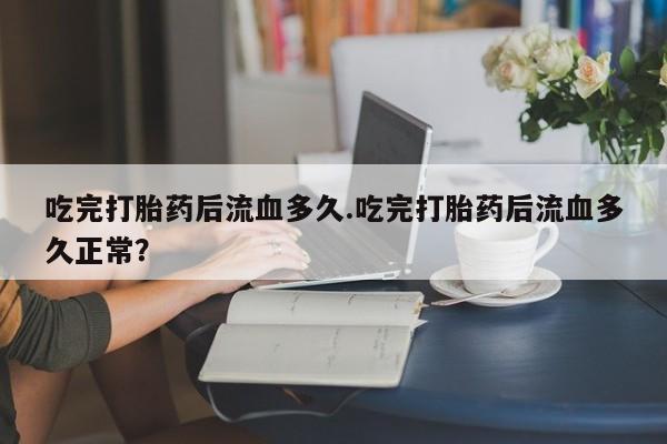 流产药吃完打胎药后流血多久.吃完打胎药后流血多久正常？