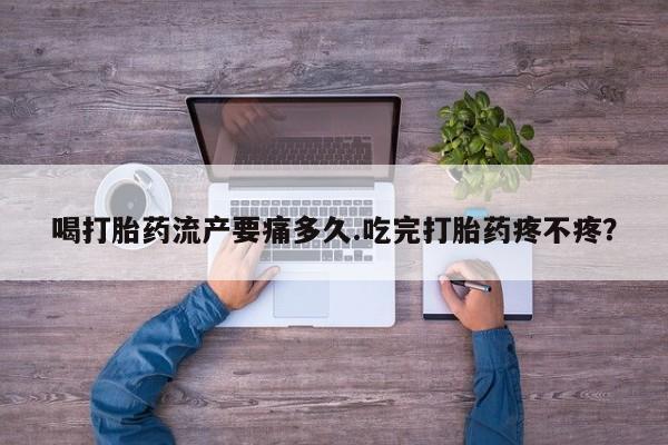 流产药喝打胎药流产要痛多久.吃完打胎药疼不疼？