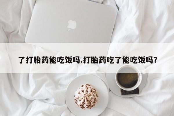 流产药了打胎药能吃饭吗.打胎药吃了能吃饭吗？