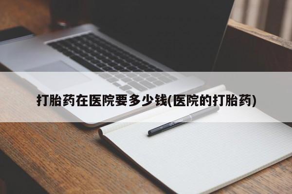 流产药打胎药在医院要多少钱(医院的打胎药)