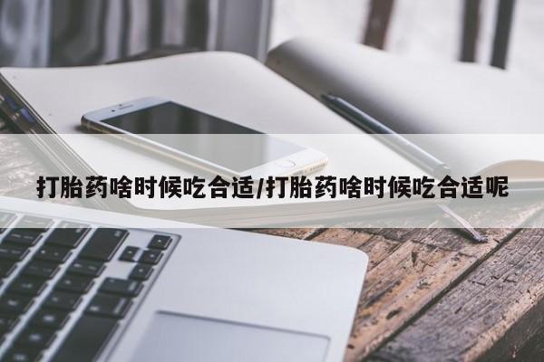 流产药打胎药啥时候吃合适/打胎药啥时候吃合适呢