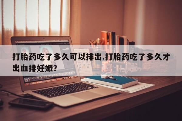 流产药打胎药吃了多久可以排出.打胎药吃了多久才出血排妊娠？