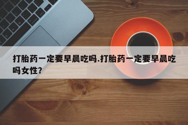 流产药打胎药一定要早晨吃吗.打胎药一定要早晨吃吗女性？
