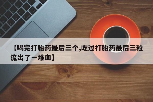 流产药【喝完打胎药最后三个,吃过打胎药最后三粒流出了一堆血】