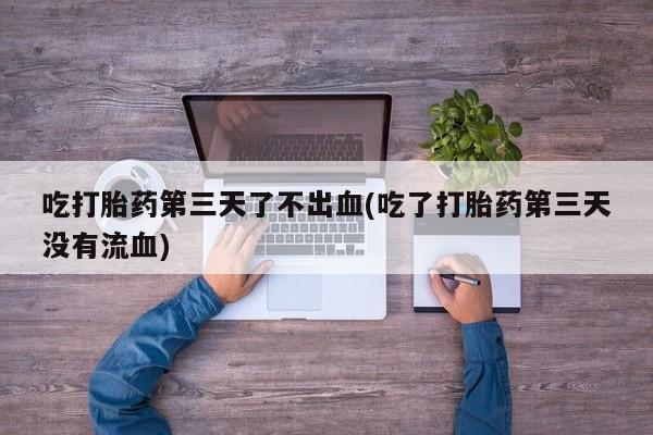 流产药吃打胎药第三天了不出血(吃了打胎药第三天没有流血)