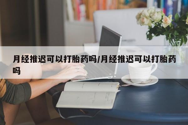 流产药月经推迟可以打胎药吗/月经推迟可以打胎药吗