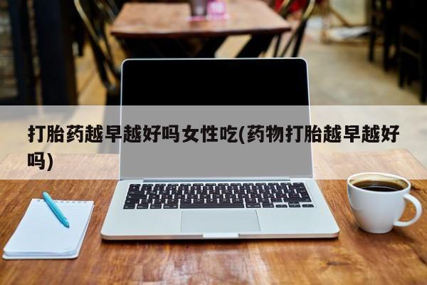 流产药打胎药越早越好吗女性吃(药物打胎越早越好吗)