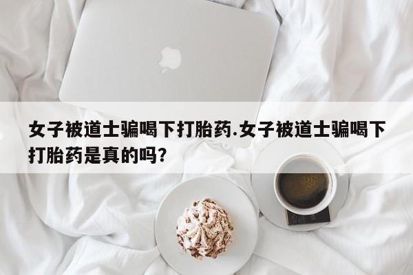 流产药女子被道士骗喝下打胎药.女子被道士骗喝下打胎药是真的吗？
