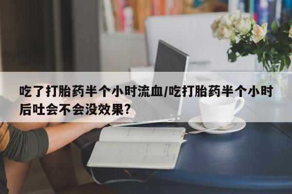 流产药吃了打胎药半个小时流血/吃打胎药半个小时后吐会不会没效果?