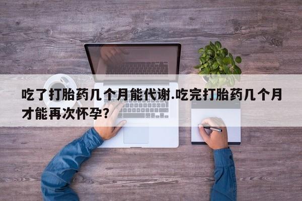 流产药吃了打胎药几个月能代谢.吃完打胎药几个月才能再次怀孕？