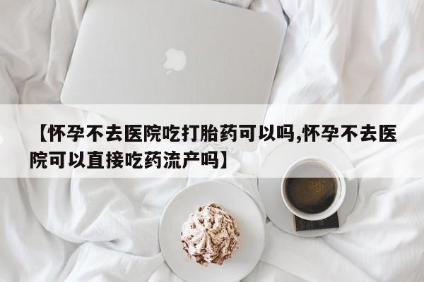 流产药【怀孕不去医院吃打胎药可以吗,怀孕不去医院可以直接吃药流产吗】