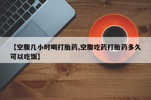 流产药【空腹几小时喝打胎药,空腹吃药打胎药多久可以吃饭】