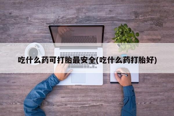 流产药吃什么药可打胎最安全(吃什么药打胎好)