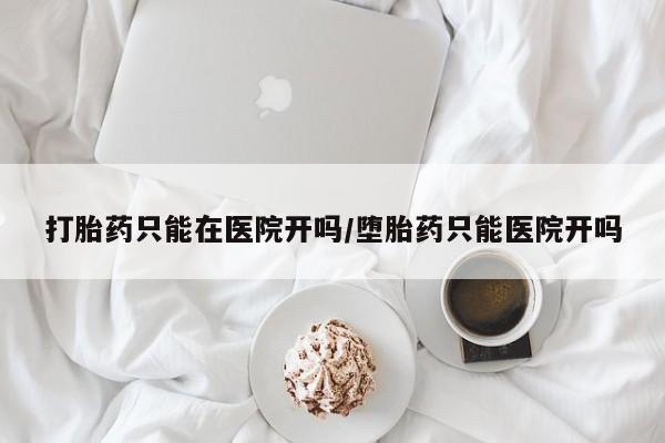 流产药打胎药只能在医院开吗/堕胎药只能医院开吗