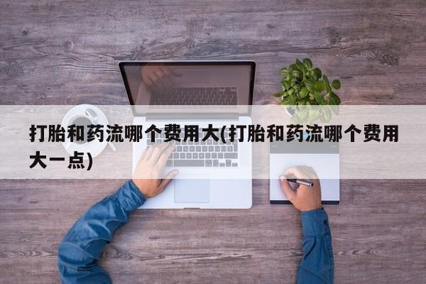 流产药打胎和药流哪个费用大(打胎和药流哪个费用大一点)
