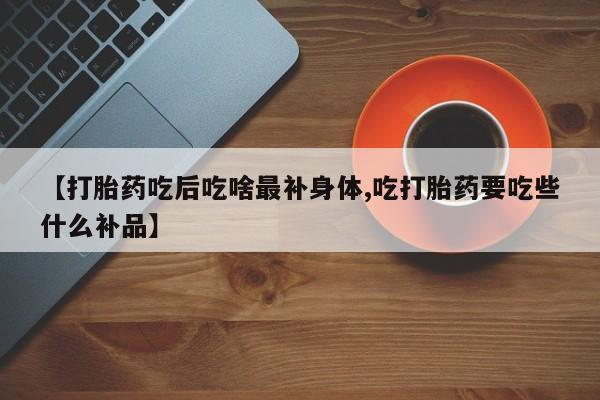 流产药【打胎药吃后吃啥最补身体,吃打胎药要吃些什么补品】