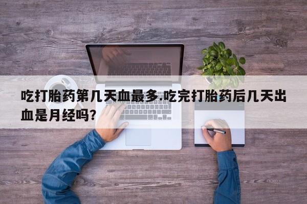 流产药吃打胎药第几天血最多.吃完打胎药后几天出血是月经吗？