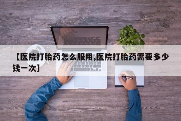 流产药【医院打胎药怎么服用,医院打胎药需要多少钱一次】