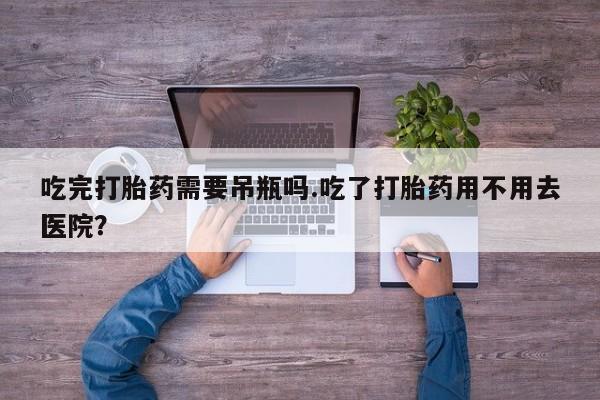 流产药吃完打胎药需要吊瓶吗.吃了打胎药用不用去医院？