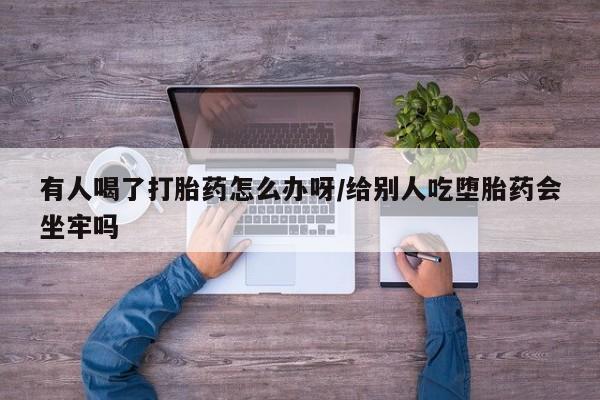 流产药有人喝了打胎药怎么办呀/给别人吃堕胎药会坐牢吗