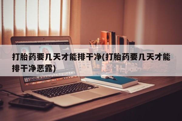 流产药打胎药要几天才能排干净(打胎药要几天才能排干净恶露)