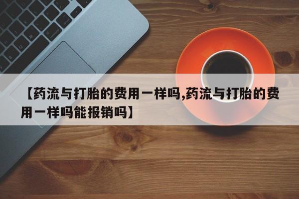 流产药【药流与打胎的费用一样吗,药流与打胎的费用一样吗能报销吗】