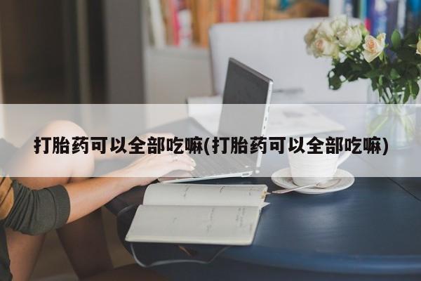 流产药打胎药可以全部吃嘛(打胎药可以全部吃嘛)