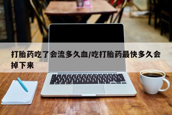 流产药打胎药吃了会流多久血/吃打胎药最快多久会掉下来