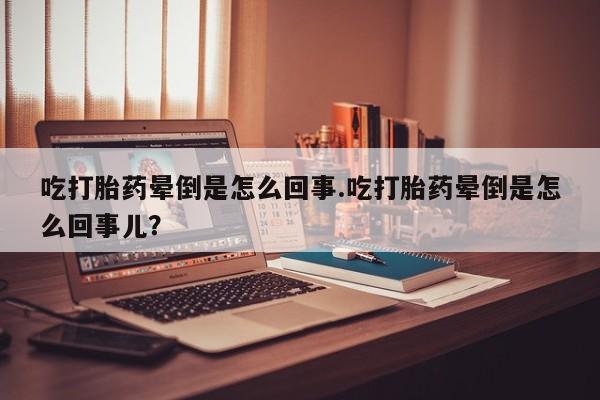流产药吃打胎药晕倒是怎么回事.吃打胎药晕倒是怎么回事儿?