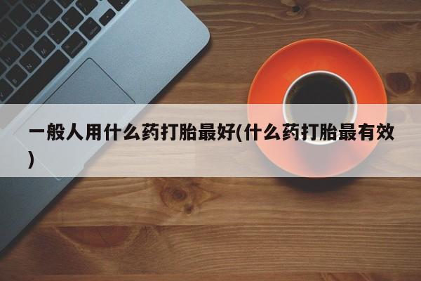 流产药一般人用什么药打胎最好(什么药打胎最有效)