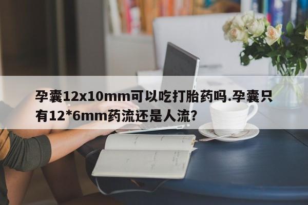 流产药孕囊12x10mm可以吃打胎药吗.孕囊只有12*6mm药流还是人流？