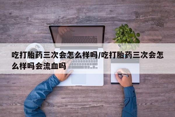 流产药吃打胎药三次会怎么样吗/吃打胎药三次会怎么样吗会流血吗