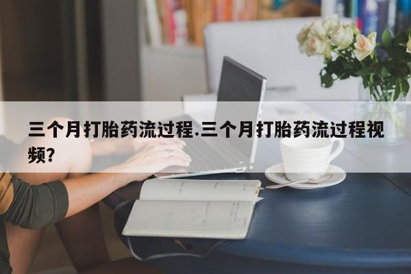 流产药三个月打胎药流过程.三个月打胎药流过程视频?