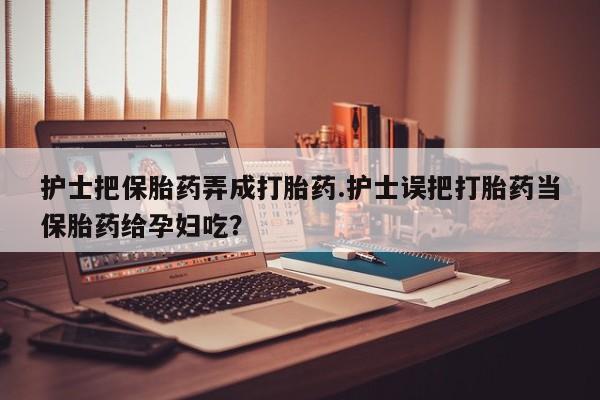 流产药护士把保胎药弄成打胎药.护士误把打胎药当保胎药给孕妇吃？
